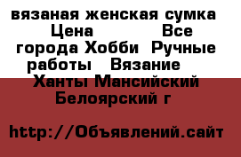 вязаная женская сумка  › Цена ­ 2 500 - Все города Хобби. Ручные работы » Вязание   . Ханты-Мансийский,Белоярский г.